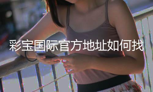 彩宝国际官方地址如何找到最新有效入口？