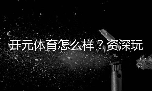 开元体育怎么样？资深玩家带你全面评测体验