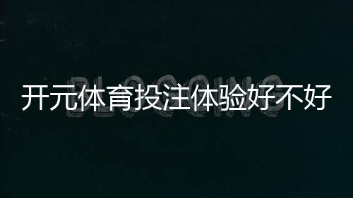 开元体育投注体验好不好？资深玩家亲测真实体验分享