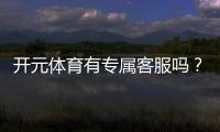 开元体育有专属客服吗？一对一服务体验解析