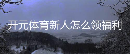 开元体育新人怎么领福利?手把手教你轻松获取新人礼包