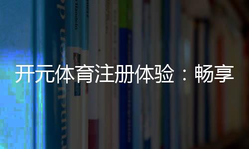 开元体育注册体验：畅享高端棋牌与电子游艺的尊贵之旅