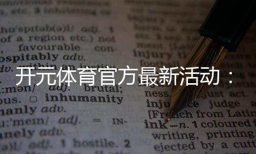 开元体育官方最新活动：限时豪礼与惊喜优惠等你来拿