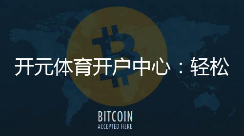 开元体育开户中心：轻松注册享豪华游戏礼遇
