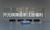 开元棋牌最新注册福利：新会员专享豪礼及高额返水活动