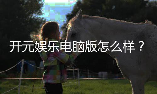 开元娱乐电脑版怎么样？资深玩家亲测体验与全面解析
