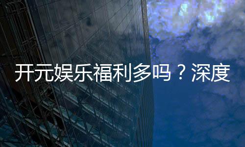 开元娱乐福利多吗？深度解析其优惠活动与玩家福利