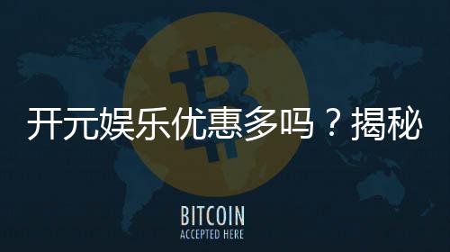 开元娱乐优惠多吗？揭秘最新活动与独家福利