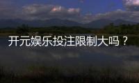开元娱乐投注限制大吗？深度解析平台规则与玩家体验