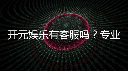 开元娱乐有客服吗？专业客服团队24小时在线解答