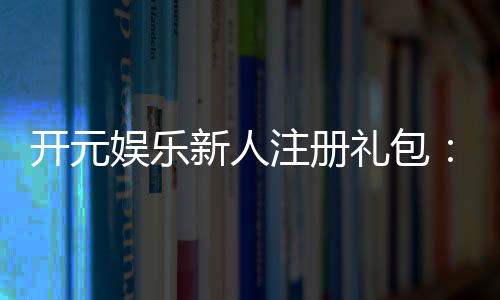 开元娱乐新人注册礼包：首存豪礼与独家优惠等你拿