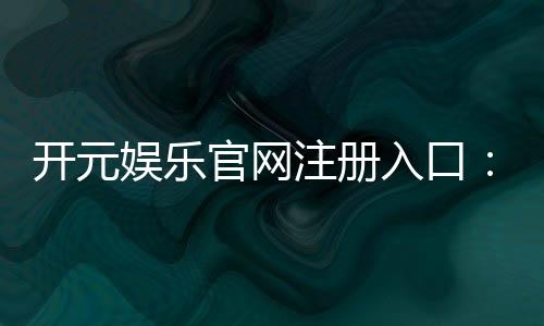开元娱乐官网注册入口：轻松开启您的豪华游戏之旅