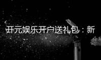 开元娱乐开户送礼包：新会员专享豪礼大放送