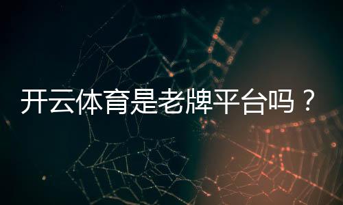开云体育是老牌平台吗？平台历史、资质与安全性全面解析