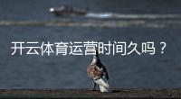 开云体育运营时间久吗？平台历史、信誉与安全性全面解析
