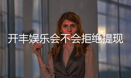 开丰娱乐会不会拒绝提现？深度解析平台提现规则与玩家实测反馈