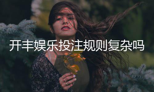 开丰娱乐投注规则复杂吗？一文详解玩法与技巧