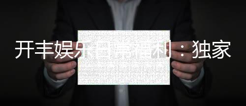 开丰娱乐日常福利：独家优惠与会员特权尽享不停