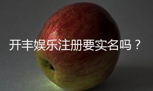 开丰娱乐注册要实名吗？实名认证流程及注意事项详解