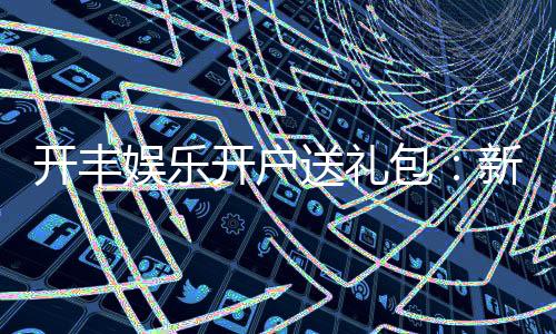 开丰娱乐开户送礼包：新会员专享豪礼首存即送大礼包