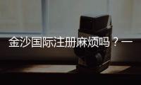 金沙国际注册麻烦吗？一文详解注册流程与注意事项