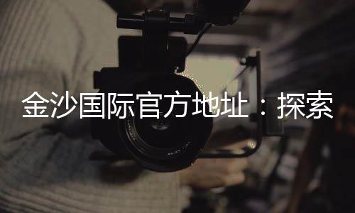 金沙国际官方地址：探索顶级娱乐平台的精彩世界