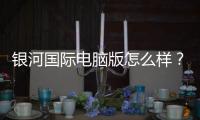 银河国际电脑版怎么样？资深玩家带你全面评测体验