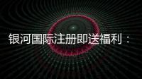 银河国际注册即送福利：新会员专享豪礼与高额返水活动