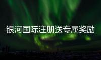 银河国际注册送专属奖励：新会员独享高额彩金与豪华礼遇