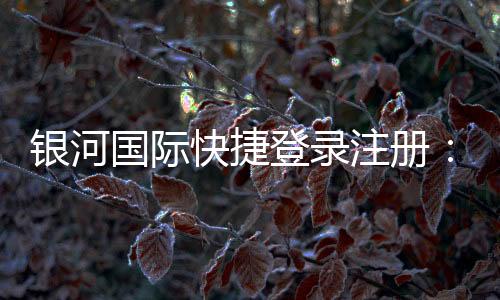 银河国际快捷登录注册：轻松三步完成注册畅享顶级娱乐体验