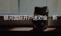 银河国际开户送彩金：新会员专享豪礼首存即送高额彩金