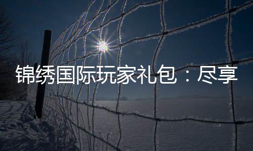 锦绣国际玩家礼包：尽享精彩游戏时光