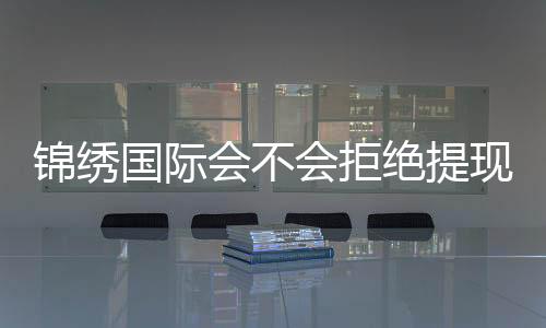 锦绣国际会不会拒绝提现？稳定信誉值得信赖