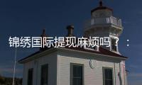 锦绣国际提现麻烦吗？：经验分享