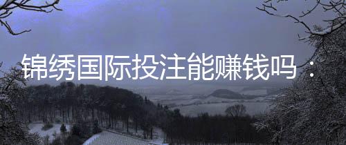 锦绣国际投注能赚钱吗：玩家经验分享