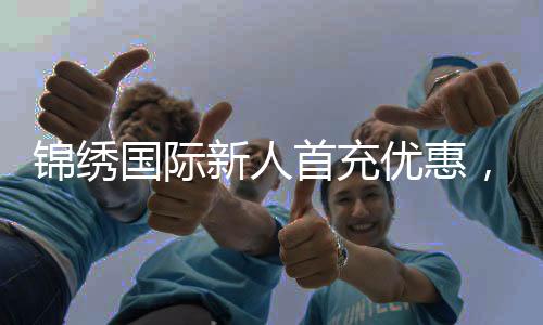 锦绣国际新人首充优惠，开启你的精彩旅程！