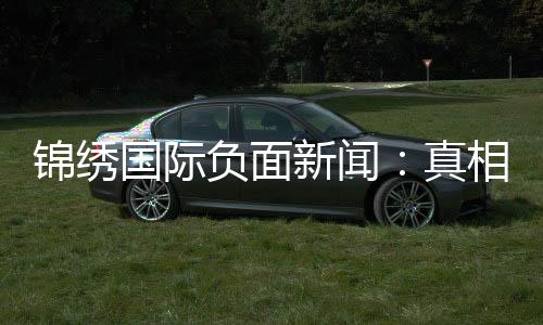 锦绣国际负面新闻：真相背后的故事