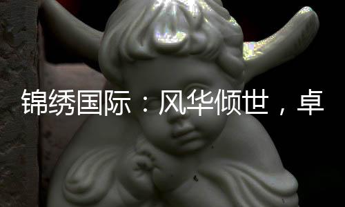 锦绣国际：风华倾世，卓尔不群的品牌之路
