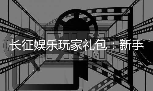 长征娱乐玩家礼包：新手必领的超值福利与独家优惠