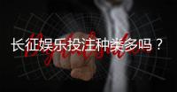 长征娱乐投注种类多吗？一文详解平台游戏特色与玩法