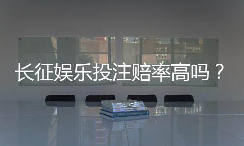 长征娱乐投注赔率高吗？实测各大平台赔率对比与赢钱技巧
