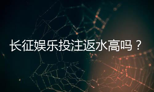 长征娱乐投注返水高吗?实测返水比例与提款速度深度解析