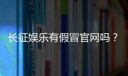 长征娱乐有假冒官网吗？揭秘真假官网辨别方法与防骗指南