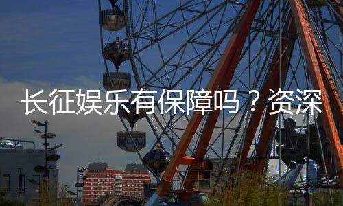 长征娱乐有保障吗？资深玩家解析平台安全性与游戏体验