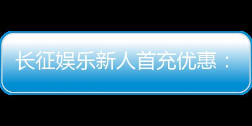 长征娱乐新人首充优惠：注册即享超值礼包与独家返利福利