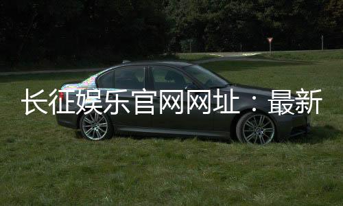 长征娱乐官网网址：最新登录入口与游戏体验全攻略