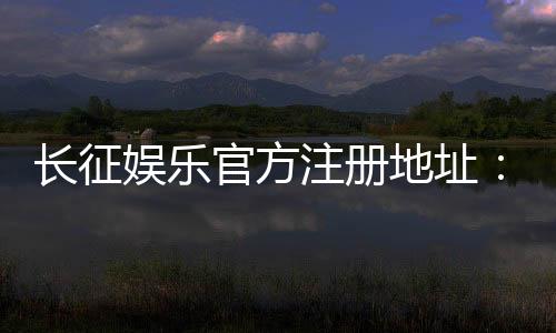 长征娱乐官方注册地址：轻松获取最新官网入口与注册教程