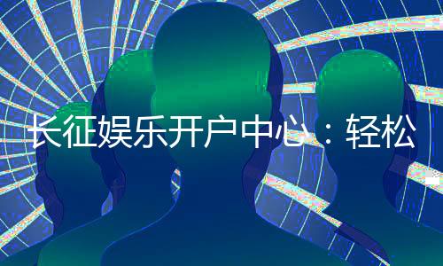 长征娱乐开户中心：轻松注册享豪华游戏礼遇