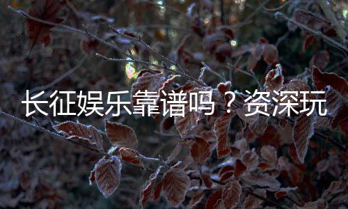 长征娱乐靠谱吗？资深玩家带你揭秘真实体验与平台安全性