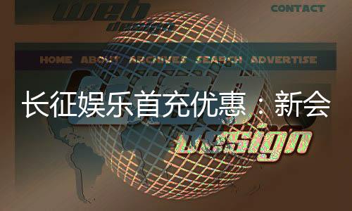 长征娱乐首充优惠：新会员专享高额返利与独家礼包